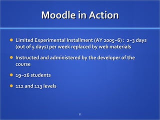 Moodle in Action Limited Experimental Installment (AY 2005~6) :  2~3 days (out of 5 days) per week replaced by web materials Instructed and administered by the developer of the course 19~26 students 112 and 113 levels 　  