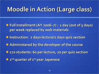 Moodle in Action (Large class) Full Installment (AY 2006~7) :  1 day (out of 5 days) per week replaced by web materials Instruction:  2 days lecture/2 days quiz section Administered by the developer of the course 170 students: 60 per lecture, 20 per quiz section 2 nd  quarter of 1 st  year Japanese 　  
