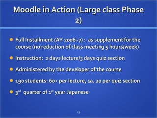Moodle in Action (Large class Phase 2) Full Installment (AY 2006~7) :  as supplement for the course (no reduction of class meeting 5 hours/week) Instruction:  2 days lecture/3 days quiz section Administered by the developer of the course 190 students: 60+ per lecture, ca. 20 per quiz section 3 rd   quarter of 1 st  year Japanese 　  