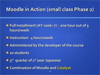 Moodle in Action (small class Phase 2) Full Installment (AY 2006~7) :  one hour out of 5 hours/week Instruction:  4 hours/week Administered by the developer of the course 20 students 3 rd   quarter of 1 st  year Japanese Combination of Moodle and  Catalyst 　  
