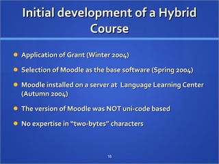 Initial development of a Hybrid Course Application of Grant (Winter 2004) Selection of Moodle as the base software (Spring 2004) Moodle installed on a server at  Language Learning Center (Autumn 2004) The version of Moodle was NOT uni-code based No expertise in “two-bytes” characters 