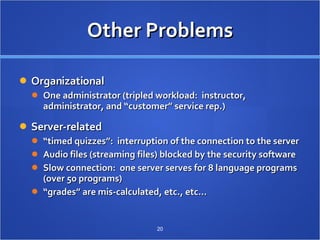 Other Problems Organizational One administrator (tripled workload:  instructor, administrator, and “customer” service rep.) Server-related “ timed quizzes”:  interruption of the connection to the server Audio files (streaming files) blocked by the security software Slow connection:  one server serves for 8 language programs (over 50 programs) “ grades” are mis-calculated, etc., etc… 
