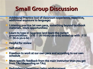 Small Group Discussion Additional Practice (out of classroom experience, repetitive, additional exposure to language) Listening practice (at own pace, something beyond textbook materials, more opportunities) Learn to type in Japanese (and learn the correct pronunciation:  金曜日 (ki-N(nn)-yo-o-bi) ended up with  来尿日 (ki-n-yo-o-bi) ） Helpful for review Self-study Freedom to work at our own pace and according to our own schedule More specific feedback from the main instructor than you get from TAs (depending on TAs) Redundancy (repetition) helps reinforcement 