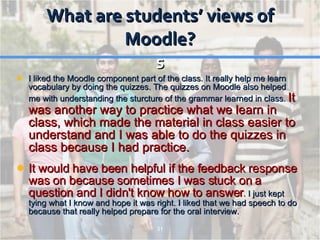 What are students’ views of Moodle? s I liked the Moodle component part of the class. It really help me learn vocabulary by doing the quizzes. The quizzes on Moodle also helped me with understanding the sturcture of the grammar learned in class.  It was another way to practice what we learn in class, which made the material in class easier to understand and I was able to do the quizzes in class because I had practice. It would have been helpful if the feedback response was on because sometimes I was stuck on a question and I didn't know how to answer .  I just kept tying what I know and hope it was right. I liked that we had speech to do because that really helped prepare for the oral interview. 