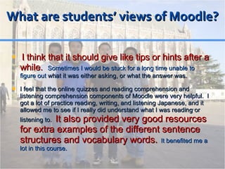 What are students’ views of Moodle? I think that it should give like tips or hints after a while.  Sometimes I would be stuck for a long time unable to figure out  what it was either asking, or what the answer was. I feel that the online quizzes and reading comprehension and listening comprehension components of Moodle were very helpful.  I got a lot of practice reading, writing, and listening Japanese, and it allowed me to see if I really did understand what I was reading or listening to .  It also provided very good resources for extra examples of the different sentence structures and vocabulary words.   It benefited me a lot in this course. 