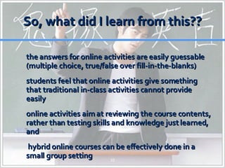 So, what did I learn from this?? the answers for online activities are easily guessable (multiple choice, true/false over fill-in-the-blanks) students feel that online activities give something that traditional in-class activities cannot provide easily online activities aim at reviewing the course contents, rather than testing skills and knowledge just learned, and  hybrid online courses can be effectively done in a small group setting 