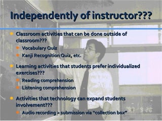 Independently of instructor??? Classroom activities that can be done outside of classroom??? Vocabulary Quiz Kanji Recognition Quiz, etc. Learning activities that students prefer individualized exercises??? Reading comprehension Listening comprehension Activities that technology can expand students involvement???  Audio recording > submission via “collection box” 