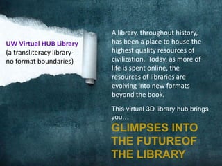 UW Virtual HUB Library
(a transliteracy libraryno format boundaries)

A library, throughout history,
has been a place to house the
highest quality resources of
civilization. Today, as more of
life is spent online, the
resources of libraries are
evolving into new formats
beyond the book.
This virtual 3D library hub brings
you…

GLIMPSES INTO
THE FUTUREOF
THE LIBRARY

 