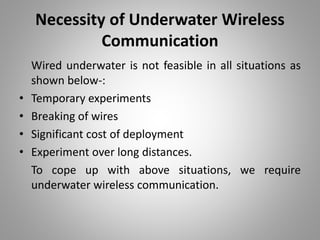 Necessity of Underwater Wireless
Communication
Wired underwater is not feasible in all situations as
shown below-:
• Temporary experiments
• Breaking of wires
• Significant cost of deployment
• Experiment over long distances.
To cope up with above situations, we require
underwater wireless communication.
 