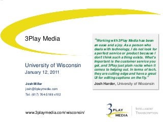 3Play Media

University of Wisconsin
January 12, 2011
Josh Miller
josh@3playmedia.com
Tel: (617) 764-5189 x102

www.3playmedia.com/wisconsin/

“Working with 3Play Media has been
an ease and a joy. As a person who
deals with technology, I do not look for
a perfect service or product because I
don't think such a thing exists. What's
important is the customer service you
get, and 3Play just plain rocks when it
comes to helping out. In terms of tech,
they are cutting edge and have a great
UI for editing captions on the fly.”

Josh Harder, University of Wisconsin

 
