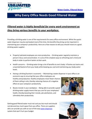 Water Cooler, Filtered Water

         Why Every Office Needs Good Filtered Water


Filtered water is highly beneficial for every work environment as
they bring various benefits to your workplace.


Providing a drinking water is one of the requirements for every office environment. While the quaint
water dispenser may be overlooked most of the time, the benefits they bring can be important in
maintaining your company’s productivity. Here are a few reasons to why you should invest on a good
drinking water supplier:



      Properly hydrated employees are more productive. – Drinking water regularly maintains a
       person’s focus and concentration. It is one of the simplest ways to refreshing one’s mind and
       body in order to perform better at their work.

      Health concerns. – Drinking water brings a lot of benefits to one’s body. It flushes out toxins and
       unwanted bacteria from your body while keeping you cool and maintaining your body water
       levels.

      Having a drinking fountain is economic. – Maintaining a water dispenser in your office is an
       economic way to ensuring that your office employees are
       healthy and productive. Healthy employees mean fewer chances
       of them calling in sick, thereby reducing chances of a negative
       effect on your company’s productivity.

      Boosts morale in your workplace. – Being able to provide a good
       drinking water supply means that you care for your employees’
       health, thereby boosting their morale, job satisfaction, and
       ultimately their productivity.



Getting good filtered water must not cost you too much and should
not demand too much space from you office. There are suppliers
who can provide you with an out-of-the-way water dispenser
system that won’t hurt your budget.
 