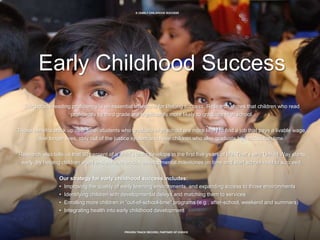 9 | EARLY CHILDHOOD SUCCESS
PROVEN TRACK RECORD, PARTNER OF CHOICE
Early Childhood Success
Third grade reading proficiency is an essential milestone for lifelong success. Research shows that children who read
proficiently by third grade are significantly more likely to graduate high school.
Those benefits stack up over time: students who graduate high school are more likely to find a job that pays a livable wage,
live longer lives, stay out of the justice system and have children who also graduate high school on time.
Research also tells us that 90 percent of a child’s brain develops in the first five years of life. That’s why United Way starts
early, by helping children aged o–6 achieve crucial developmental milestones on time and start school read to succeed.
Our strategy for early childhood success includes:
• Improving the quality of early learning environments, and expanding access to those environments
• Identifying children with developmental delays and matching them to services
• Enrolling more children in “out-of-school-time” programs (e.g., after-school, weekend and summers)
• Integrating health into early childhood development
 