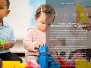 11 | EARLY CHILDHOOD SUCCESS
PROVEN TRACK RECORD, PARTNER OF CHOICE
AN INNOVATIVE WAY TO
ENGAGE PRIVATE INVESTORS IN PRE-K
United Way’s preschool program in Salt Lake City just cut a
check to investment firm Goldman Sachs. You didn’t read that
wrong; it’s part of an innovative “Pay for Success” system, in
which private investors make loans to support high-quality
preschool for low-income kids, and get paid back only if the
program demonstrates results.
This is the first time anyone has used “Pay for Success” to
fund early childhood education in America, and early results
are encouraging. Initially, 110 out of 595 participating kids
were on track to require special education in kindergarten;
after going through the program, only one child ended up
needing those services. With $7 million in private investment,
we are now expanding the program to 3,700 more children.
 