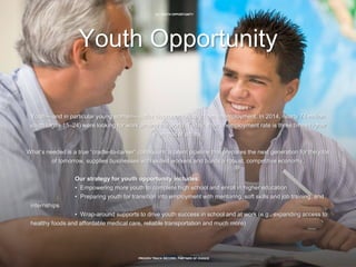 12 | YOUTH OPPORTUNITY
PROVEN TRACK RECORD, PARTNER OF CHOICE
Youth Opportunity
Youth—and in particular young women—suffer disproportionately from unemployment. In 2014, nearly 74 million
youth (ages 15–24) were looking for work around the world. Today, their unemployment rate is three times higher
than that of adults.
What’s needed is a true “cradle-to-career” continuum: a talent pipeline that prepares the next generation for the jobs
of tomorrow, supplies businesses with skilled workers and builds a robust, competitive economy.
Our strategy for youth opportunity includes:
• Empowering more youth to complete high school and enroll in higher education
• Preparing youth for transition into employment with mentoring, soft skills and job training, and
internships
• Wrap-around supports to drive youth success in school and at work (e.g., expanding access to
healthy foods and affordable medical care, reliable transportation and much more)
 