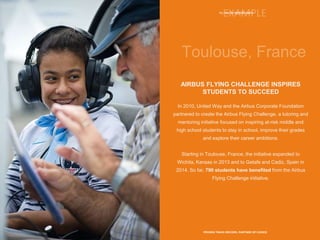13 | YOUTH OPPORTUNITY
PROVEN TRACK RECORD, PARTNER OF CHOICE
AIRBUS FLYING CHALLENGE INSPIRES
STUDENTS TO SUCCEED
In 2010, United Way and the Airbus Corporate Foundation
partnered to create the Airbus Flying Challenge, a tutoring and
mentoring initiative focused on inspiring at-risk middle and
high school students to stay in school, improve their grades
and explore their career ambitions.
Starting in Toulouse, France, the initiative expanded to
Wichita, Kansas in 2013 and to Getafe and Cadiz, Spain in
2014. So far, 790 students have benefited from the Airbus
Flying Challenge initiative.
 