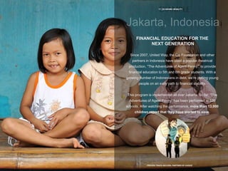 17 | ECONOMIC MOBILITY
PROVEN TRACK RECORD, PARTNER OF CHOICE
FINANCIAL EDUCATION FOR THE
NEXT GENERATION
Since 2007, United Way, the Citi Foundation and other
partners in Indonesia have used a popular theatrical
production, “The Adventures of Agent Penny,” to provide
financial education to 5th and 6th grade students. With a
growing number of Indonesians in debt, we’re putting young
people on an early path to financial stability.
This program is implemented all over Jakarta. So far, “The
Adventures of Agent Penny” has been performed at 520
schools. After watching the performance, more than 13,000
children report that they have started to save.
 