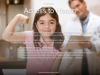 18 | ACCESS TO HEALTH
PROVEN TRACK RECORD, PARTNER OF CHOICE
Access to Health
Healthy children perform better in school, and healthy adults perform better in the workplace. The result is thriving
communities with more robust economies, and millions of dollars saved on healthcare costs.
Much of what determines a person’s health occurs outside the doctor’s office. Good health depends not just on access
to quality medical care, but also the opportunity to live in an environment that is conducive to healthy living.
Our strategy for improving health includes:
• Expanding access to quality affordable healthcare
• Advocating for and implementing health-promoting policies (e.g., free healthy breakfast in school)
• Promoting and supporting healthy behavior (e.g., healthy eating and physical activity)
• Removing structural barriers to healthy living (e.g., lack of clean water or sanitation)
 
