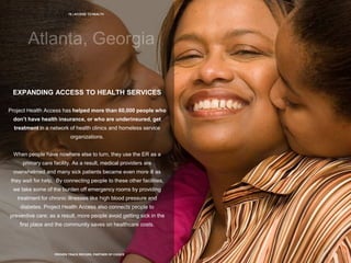 19 | ACCESS TO HEALTH
PROVEN TRACK RECORD, PARTNER OF CHOICE
EXPANDING ACCESS TO HEALTH SERVICES
Project Health Access has helped more than 60,000 people who
don’t have health insurance, or who are underinsured, get
treatment in a network of health clinics and homeless service
organizations.
When people have nowhere else to turn, they use the ER as a
primary care facility. As a result, medical providers are
overwhelmed and many sick patients became even more ill as
they wait for help. By connecting people to these other facilities,
we take some of the burden off emergency rooms by providing
treatment for chronic illnesses like high blood pressure and
diabetes. Project Health Access also connects people to
preventive care; as a result, more people avoid getting sick in the
first place and the community saves on healthcare costs.
 