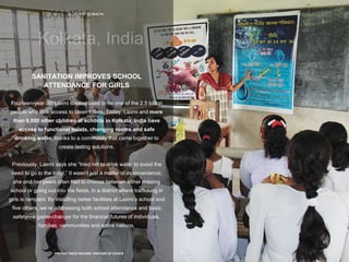 20 | ACCESS TO HEALTH
PROVEN TRACK RECORD, PARTNER OF CHOICE
SANITATION IMPROVES SCHOOL
ATTENDANCE FOR GIRLS
Fourteen-year old Laxmi Biswas used to be one of the 2.5 billion
people who lack access to clean toilets. Today, Laxmi and more
than 6,000 other children at schools in Kolkata, India have
access to functional toilets, changing rooms and safe
drinking water, thanks to a community that came together to
create lasting solutions.
Previously, Laxmi says she “tried not to drink water to avoid the
need to go to the toilet.” It wasn’t just a matter of inconvenience;
she and her peers often had to choose between either missing
school or going out into the fields, in a district where trafficking in
girls is rampant. By installing better facilities at Laxmi’s school and
five others, we’re addressing both school attendance and basic
safety—a game-changer for the financial futures of individuals,
families, communities and entire nations.
 