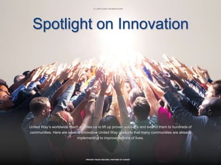 21 | SPOTLIGHT ON INNOVATION
PROVEN TRACK RECORD, PARTNER OF CHOICE
Spotlight on Innovation
United Way’s worldwide reach enables us to lift up proven solutions and extend them to hundreds of
communities. Here are several innovative United Way products that many communities are already
implementing to improve millions of lives.
 