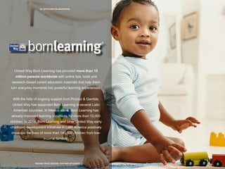 22 | SPOTLIGHT ON INNOVATION
PROVEN TRACK RECORD, PARTNER OF CHOICE
United Way Born Learning has provided more than 15
million parents worldwide with online tips, tools and
research-based parent education materials that help them
turn everyday moments into powerful learning experiences.
With the help of ongoing support from Proctor & Gamble,
United Way has expanded Born Learning to several Latin
American countries. In Mexico alone, Born Learning has
already improved learning conditions for more than 12,000
children. In 2014, Born Learning and other United Way early
childhood development initiatives in Latin America positively
impacted the lives of more than 140,000 children from low-
income families.
 