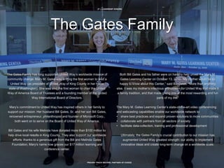 27 | LEADERSHIP DONORS
PROVEN TRACK RECORD, PARTNER OF CHOICE
The Gates Family
The Gates Family has long supported United Way’s worldwide mission of
community change. Mary M. Gates was among the first women to lead a
United Way (as president of United Way of King County in her home
state of Washington). She was also the first woman to chair the United
Way of America Board of Trustees and a founding member of the United
Way International Board of Directors.
Mary’s commitment to United Way has inspired others in her family to
support our mission. Her husband Bill Gates, Sr. and her son Bill Gates,
renowned entrepreneur, philanthropist and founder of Microsoft Corp.,
both went on to serve on the Board of United Way of America.
Bill Gates and his wife Melinda have donated more than $100 million to
help drive local results in King County. They also support our worldwide
efforts: thanks to a generous gift from the Bill and Melinda Gates
Foundation, Mary’s name now graces our $17 million learning and
conference center.
Both Bill Gates and his father were on hand to help unveil the Mary M.
Gates Learning Center on October 13, 2010. “My mother would be so
happy to know about this Center,” said Bill Gates. “More than anything
else, it was my mother’s infectious enthusiasm for United Way that made it
a family tradition, and that made giving one of the most rewarding and fun
parts of my life.”
The Mary M. Gates Learning Center’s state-of-the-art video conferencing
and webcasting capabilities enable our worldwide network to:
• share best practices and expand proven solutions to more communities
• collaborate with partners from all sectors of society
• facilitate data-collection, training and professional development
Ultimately, the Gates Family’s crucial contribution to our mission has
augmented United Way greatest strength: our ability to implement
innovative ideas and create long-term change on a worldwide scale.
 