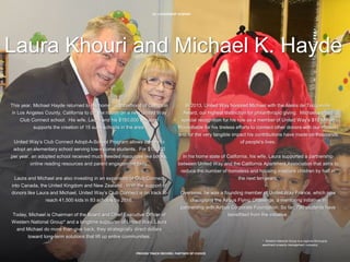 28 | LEADERSHIP DONORS
PROVEN TRACK RECORD, PARTNER OF CHOICE
Laura Khouri and Michael K. Hayde
This year, Michael Hayde returned to his home neighborhood of Compton
in Los Angeles County, California to cut the ribbon on a new United Way
Club Connect school. His wife, Laura and his $150,000 donation
supports the creation of 15 such schools in the area.
United Way’s Club Connect Adopt-A-School Program allows donors to
adopt an elementary school serving low-income students. For $10,000
per year, an adopted school received much needed resources like books,
online reading resources and parent engagement tools.
Laura and Michael are also investing in an expansion of Club Connect
into Canada, the United Kingdom and New Zealand. With the support of
donors like Laura and Michael, United Way’s Club Connect is on track to
reach 41,500 kids in 83 schools by 2016.
Today, Michael is Chairman of the Board and Chief Executive Officer of
Western National Group* and a longtime supporter of United Way. Laura
and Michael do more than give back; they strategically direct dollars
toward long-term solutions that lift up entire communities.
In 2013, United Way honored Michael with the Alexis de Tocqueville
Award, our highest distinction for philanthropic giving. Michael earned
special recognition for his role as a member of United Way’s $10 Million
Roundtable for his tireless efforts to connect other donors with our mission
and for the very tangible impact his contributions have made on thousands
of people’s lives.
In his home state of California, his wife, Laura supported a partnership
between United Way and the California Apartment Association that aims to
reduce the number of homeless and housing insecure children by half in
the next ten years.
Overseas, he was a founding member of United Way France, which now
champions the Airbus Flying Challenge, a mentoring initiative in
partnership with Airbus Corporate Foundation. So far, 790 students have
benefitted from the initiative.
* Western National Group is a regional third party
apartment property management company.
 