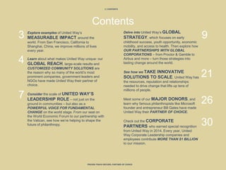 2 | CONTENTS
PROVEN TRACK RECORD, PARTNER OF CHOICE
Contents
Explore examples of United Way’s
MEASURABLE IMPACT around the
world. From San Francisco, California to
Shanghai, China, we improve millions of lives
every year.
Learn about what makes United Way unique: our
GLOBAL REACH, large-scale results and
CUSTOMIZED COMMUNITY SOLUTIONS are
the reason why so many of the world’s most
prominent companies, government leaders and
NGOs have made United Way their partner of
choice.
Consider the scale of UNITED WAY’S
LEADERSHIP ROLE – not just on the
ground in communities – but also as a
POWERFUL VOICE FOR FUNDAMENTAL
CHANGE on the world stage. From our seat on
the World Economic Forum to our partnership with
the Vatican, see how we’re helping to shape the
future of philanthropy.
Delve into United Way’s GLOBAL
STRATEGY, which focuses on early
childhood success, youth opportunity, economic
mobility, and access to health. Then explore how
OUR PARTNERSHIPS WITH GLOBAL
CORPORATIONS – from Proctor & Gamble to
Airbus and more – turn those strategies into
lasting change around the world.
See how we TAKE INNOVATIVE
SOLUTIONS TO SCALE. United Way has
the resources, reputation and relationships
needed to drive change that lifts up tens of
millions of people.
Meet some of our MAJOR DONORS, and
learn why famous philanthropists like Microsoft
founder and entrepreneur Bill Gates have made
United Way their PARTNER OF CHOICE.
Check out the CORPORATE
PARTNERS who earned special recognition
from United Way in 2014. Every year, United
Way Corporate Leadership companies and
employees contribute MORE THAN $1 BILLION
to our mission.
3
4
7
9
21
26
30
 