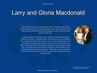 29 | LEADERSHIP DONORS
PROVEN TRACK RECORD, PARTNER OF CHOICE
Larry and Gloria Macdonald
In 2014, United Way awarded our highest distinction for philanthropy, the Alexis de
Tocqueville Award, to Larry and Gloria Macdonald. They join good company, with such
notable philanthropists as Presidents Ronald Reagan and Jimmy Carter, the Gates
Family and Bob Hope.
Longtime supporters of United Way, Larry and Gloria embody the ideal of global
citizenship that drives our worldwide mission. They not only served a key leadership
role in establishing United Way’s presence in France, but also dedicated their money
and their time to bringing positive change to several communities in Uganda and
Ghana—the kind of real and lasting change that people can see and feel in their daily
lives. Among other things, their donations to Uganda and Ghana resulted in three
boreholes that provide clean drinking water to 1,500 families, a medical center that
serves more than 10,000 people, and 50,000 mosquito nets distributed to stop the
spread of malaria.
* Western National Group is a regional third party
apartment property management company.
 