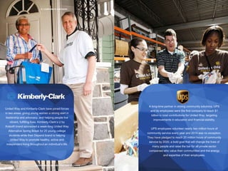 31 | CORPORATE PARTNERS
PROVEN TRACK RECORD, PARTNER OF CHOICE
United Way and Kimberly-Clark have joined forces
in two areas: giving young women a strong start in
leadership and advocacy, and helping people live
vibrant, fulfilling lives. Kimberly-Clark’s U by
Kotex® brand sponsored a week-long United Way
Alternative Spring Break for 25 young college
students while their Depend brand is helping
United Way to promote healthy, active and
independent living throughout an individual’s life.
A long-time partner in driving community solutions, UPS
and its employees were the first company to reach $1
billion in total contributions for United Way, targeting
improvements in education and financial stability.
UPS employees volunteer nearly two million hours of
community service every year and 2014 was no exception.
They have pledged to reach 20 million hours of community
service by 2020, a bold goal that will change the lives of
many people and raise the bar for all private sector
companies who value their communities and the energy
and expertise of their employees.
 