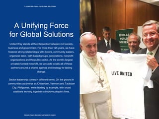 7 | A UNIFYING FORCE FOR GLOBAL SOLUTIONS
PROVEN TRACK RECORD, PARTNER OF CHOICE
A Unifying Force
for Global Solutions
United Way stands at the intersection between civil society,
business and government. For more than 125 years, we have
fostered strong relationships with donors, community leaders,
organized labor, faith-based groups, corporations, nonprofit
organizations and the public sector. As the world’s largest
privately funded nonprofit, we are able to rally all of these
partners around a shared agenda and strategy for lasting
change.
Sector leadership comes in different forms. On the ground in
communities as diverse as Chittenden, Vermont and Tacloban
City, Philippines, we’re leading by example, with broad
coalitions working together to improve people’s lives.
 