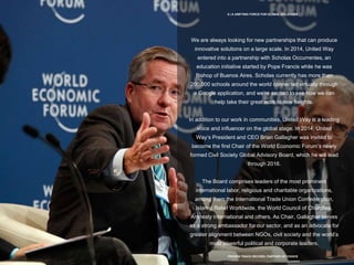 8 | A UNIFYING FORCE FOR GLOBAL SOLUTIONS
PROVEN TRACK RECORD, PARTNER OF CHOICE
We are always looking for new partnerships that can produce
innovative solutions on a large scale. In 2014, United Way
entered into a partnership with Scholas Occurrentes, an
education initiative started by Pope Francis while he was
Bishop of Buenos Aires. Scholas currently has more than
200,000 schools around the world connected virtually through
a Google application, and we’re excited to see how we can
help take their great work to new heights.
In addition to our work in communities, United Way is a leading
voice and influencer on the global stage. In 2014, United
Way’s President and CEO Brian Gallagher was invited to
become the first Chair of the World Economic Forum’s newly
formed Civil Society Global Advisory Board, which he will lead
through 2016.
The Board comprises leaders of the most prominent
international labor, religious and charitable organizations,
among them the International Trade Union Confederation,
Islamic Relief Worldwide, the World Council of Churches,
Amnesty International and others. As Chair, Gallagher serves
as a strong ambassador for our sector, and as an advocate for
greater alignment between NGOs, civil society and the world’s
most powerful political and corporate leaders.
 