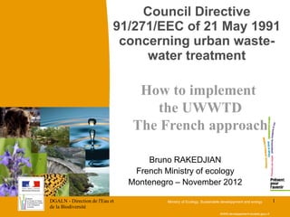 DGALN - Direction de l'Eau et
de la Biodiversité
1
Council Directive
91/271/EEC of 21 May 1991
concerning urban waste-
water treatment
WWW.developpement-durable.gouv.fr
How to implement
the UWWTD
The French approach
Bruno RAKEDJIAN
French Ministry of ecology
Montenegro – November 2012
Ministry of Ecology, Sustainable developpment and energy
 