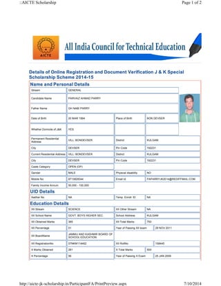 ::AICTE Scholarship Page 1 of 2 
Details of Online Registration and Document Verification J & K Special 
Scholarship Scheme 2014-15 
Name and Personal Details 
Stream GENERAL 
Candidate Name PARVAIZ AHMAD PARRY 
Father Name GH NABI PARRY 
Date of Birth 20 MAR 1994 Place of Birth BON DEVSER 
Whether Domicile of J&K YES 
Permanent Residential 
Address VILL: BONDEVSER District KULGAM 
City DEVSER Pin Code 192231 
Current Residential Address VILL: BONDEVSER District KULGAM 
City DEVSER Pin Code 192231 
Caste Category OPEN (OP) 
Gender MALE Physical disability NO 
Mobile No 8713828344 Email Id PAPARRYJK2014@REDIFFMAIL.COM 
Family Income Annum 50,000 - 100,000 
UID Details 
Aadhar No NA Temp. Enroll. ID NA 
Education Details 
XII Stream SCIENCE XII Other Stream NA 
XII School Name GOVT. BOYS HIGHER SEC. School Address KULGAM 
XII Obtained Marks 385 XII Total Marks 750 
XII Percentage 51 Year of Passing XII exam 29 NOV 2011 
XII BoardName JAMMU AND KASHMIR BOARD OF 
SCHOOL EDUCATION 
XII RegistrationNo 07NKM114462 XII RollNo 158445 
X Marks Obtained 281 X Total Marks 500 
X Percentage 56 Year of Passing X Exam 25 JAN 2009 
http://aicte-jk-scholarship.in/ParticipantFA/PrintPreview.aspx 7/10/2014 
 