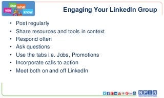 Engaging Your LinkedIn Group
• Post regularly
• Share resources and tools in context
• Respond often
• Ask questions
• Use the tabs i.e. Jobs, Promotions
• Incorporate calls to action
• Meet both on and off LinkedIn
 