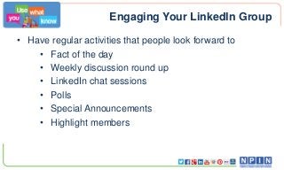 Engaging Your LinkedIn Group
• Have regular activities that people look forward to
• Fact of the day
• Weekly discussion round up
• LinkedIn chat sessions
• Polls
• Special Announcements
• Highlight members
 
