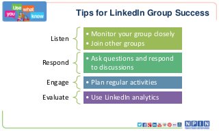Tips for LinkedIn Group Success
Listen
• Monitor your group closely
• Join other groups
Respond
• Ask questions and respond
to discussions
Engage • Plan regular activities
Evaluate • Use LinkedIn analytics
 
