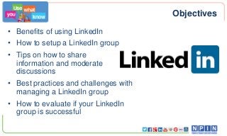 Objectives
• Benefits of using LinkedIn
• How to setup a LinkedIn group
• Tips on how to share
information and moderate
discussions
• Best practices and challenges with
managing a LinkedIn group
• How to evaluate if your LinkedIn
group is successful
 