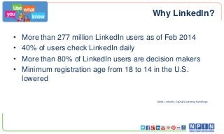 Why LinkedIn?
• More than 277 million LinkedIn users as of Feb 2014
• 40% of users check LinkedIn daily
• More than 80% of LinkedIn users are decision makers
• Minimum registration age from 18 to 14 in the U.S.
lowered
Credit: LinkedIn, Digital Marketing Ramblings
 