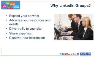 Why LinkedIn Groups?
• Expand your network
• Advertise your resources and
events
• Drive traffic to your site
• Share expertise
• Discover new information
 