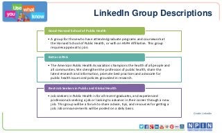 LinkedIn Group Descriptions
• A group for those who have attended graduate programs and coursework at
the Harvard School of Public Health, or with an HSPH Affiliation. This group
requires approval to join.
Good-Harvard School of Public Health
• The American Public Health Association champions the health of all people and
all communities. We strengthen the profession of public health, share the
latest research and information, promote best practices and advocate for
public health issues and policies grounded in research.
Better-APHA
• Job seekers in Public Health is for all recent graduates, and experienced
professionals seeking a job or looking to advance in their career through a new
job. This group will be a forum to share advice, tips, and resources for getting a
job. Job announcements will be posted on a daily basis.
Best-Job Seekers in Public and Global Health
Credit: LinkedIn
 