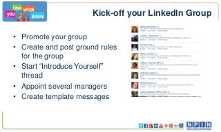 Kick-off your LinkedIn Group
• Promote your group
• Create and post ground rules
for the group
• Start “Introduce Yourself”
thread
• Appoint several managers
• Create template messages
 