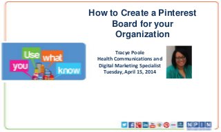 How to Create a Pinterest
Board for your
Organization
Tracye Poole
Health Communications and
Digital Marketing Specialist
Tuesday, April 15, 2014
 
