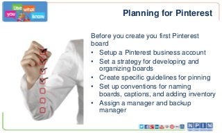 Planning for Pinterest
Before you create you first Pinterest
board
• Setup a Pinterest business account
• Set a strategy for developing and
organizing boards
• Create specific guidelines for pinning
• Set up conventions for naming
boards, captions, and adding inventory
• Assign a manager and backup
manager
 