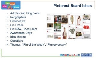 Pinterest Board Ideas
• Articles and blog posts
• Infographics
• Pinterviews
• Pin Chats
• Pin Now, Read Later
• Awareness Days
• Idea sharing
• Questions
• Themes: “Pin of the Week”, “Pinnerversary”
 