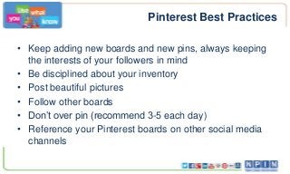 Pinterest Best Practices
• Keep adding new boards and new pins, always keeping
the interests of your followers in mind
• Be disciplined about your inventory
• Post beautiful pictures
• Follow other boards
• Don’t over pin (recommend 3-5 each day)
• Reference your Pinterest boards on other social media
channels
 