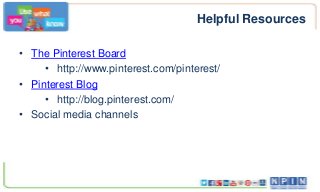 Helpful Resources
• The Pinterest Board
• http://www.pinterest.com/pinterest/
• Pinterest Blog
• http://blog.pinterest.com/
• Social media channels
 