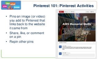 Pinterest 101: Pinterest Activities
• Pins-an image (or video)
you add to Pinterest that
links back to the website
it came from
• Share, like, or comment
on a pin
• Repin other pins
 