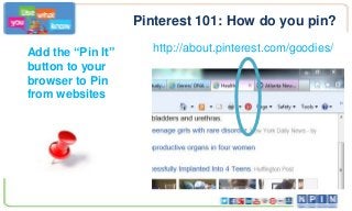 Pinterest 101: How do you pin?
Add the “Pin It”
button to your
browser to Pin
from websites
http://about.pinterest.com/goodies/
 