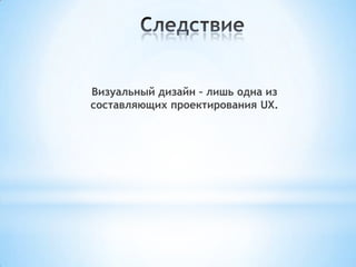 Визуальный дизайн – лишь одна из
составляющих проектирования UX.
 